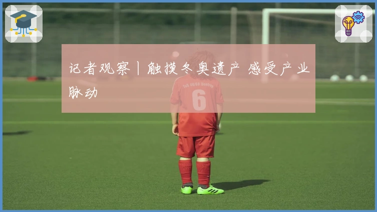 记者观察丨触摸冬奥遗产 感受产业脉动