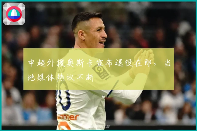 中超外援奥斯卡宣布退役在即，当地媒体热议不断