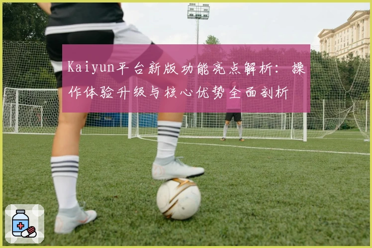 Kaiyun平台新版功能亮点解析：操作体验升级与核心优势全面剖析