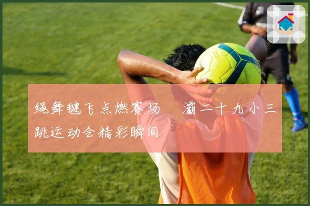 绳舞毽飞点燃赛场 浐灞二十九小三跳运动会精彩瞬间