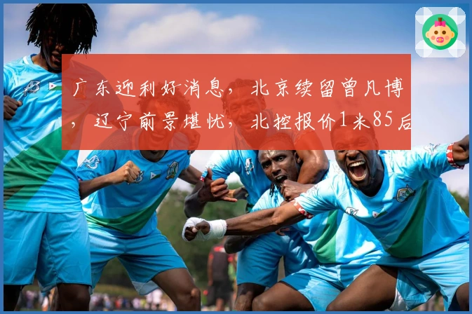 广东迎利好消息，北京续留曾凡博，辽宁前景堪忧，北控报价1米85后卫
