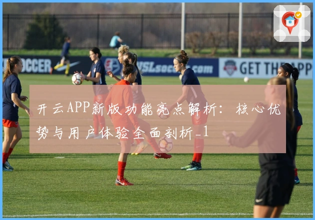 开云APP新版功能亮点解析：核心优势与用户体验全面剖析_1