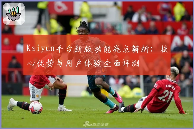 Kaiyun平台新版功能亮点解析：核心优势与用户体验全面评测