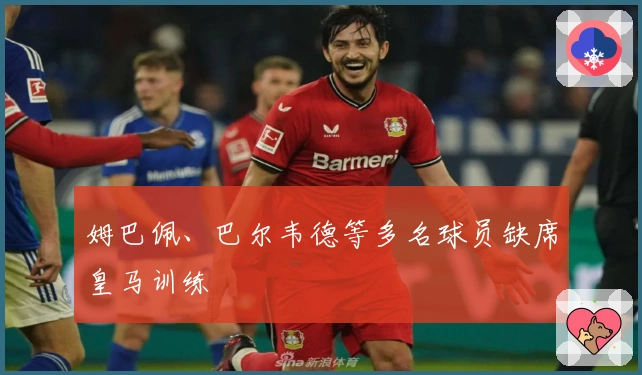 姆巴佩、巴尔韦德等多名球员缺席皇马训练