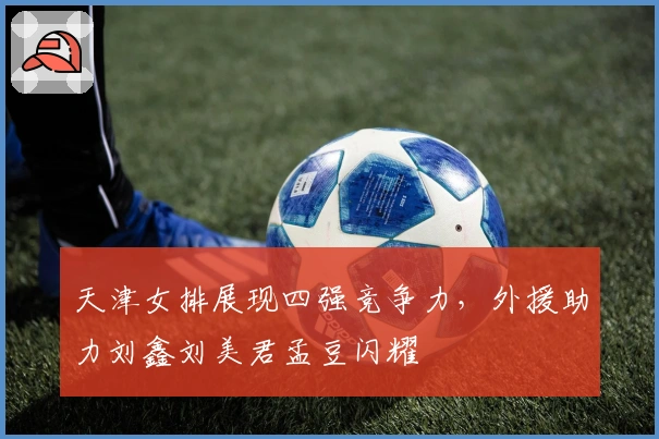 天津女排展现四强竞争力，外援助力刘鑫刘美君孟豆闪耀