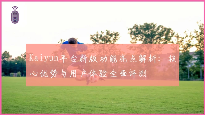 Kaiyun平台新版功能亮点解析：核心优势与用户体验全面评测
