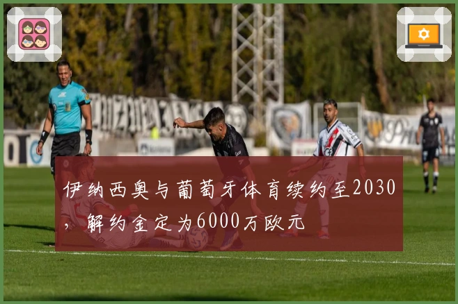 伊纳西奥与葡萄牙体育续约至2030，解约金定为6000万欧元