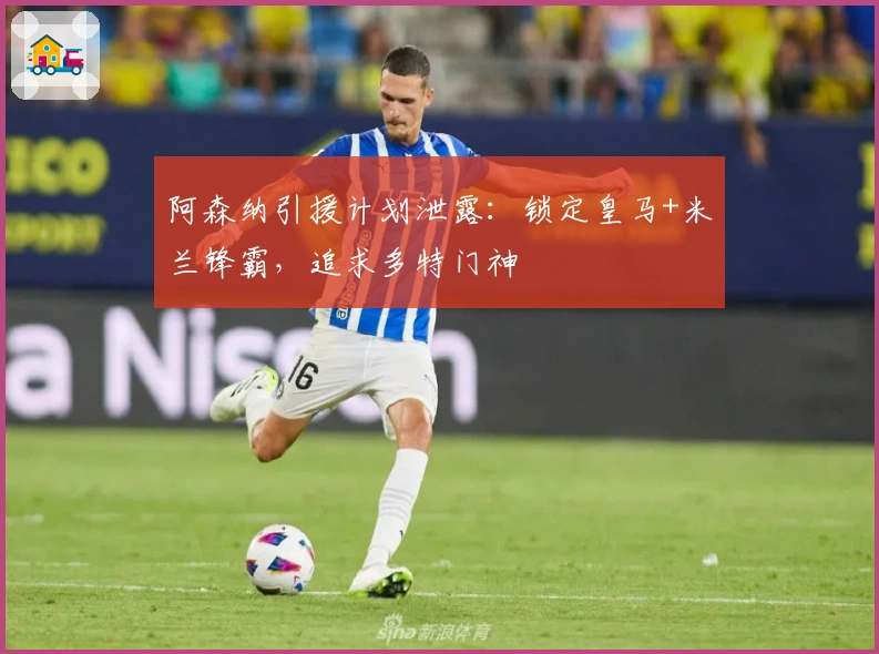 阿森纳引援计划泄露：锁定皇马+米兰锋霸，追求多特门神