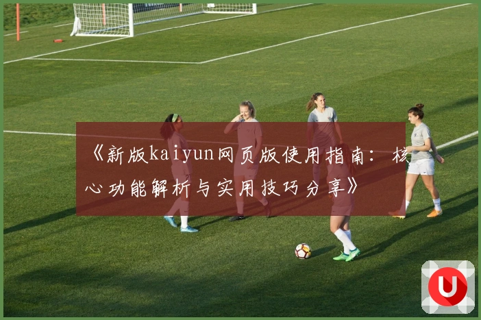 《新版kaiyun网页版使用指南：核心功能解析与实用技巧分享》