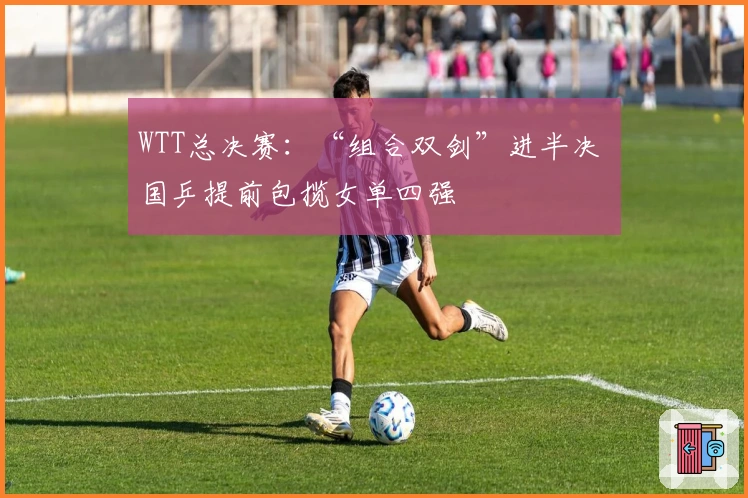 WTT总决赛：“组合双剑”进半决 国乒提前包揽女单四强