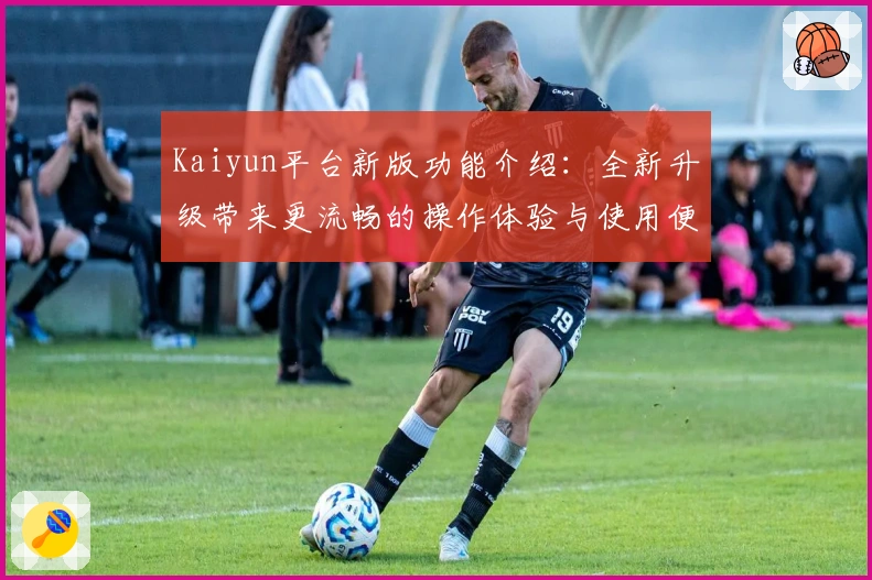Kaiyun平台新版功能介绍：全新升级带来更流畅的操作体验与使用便利