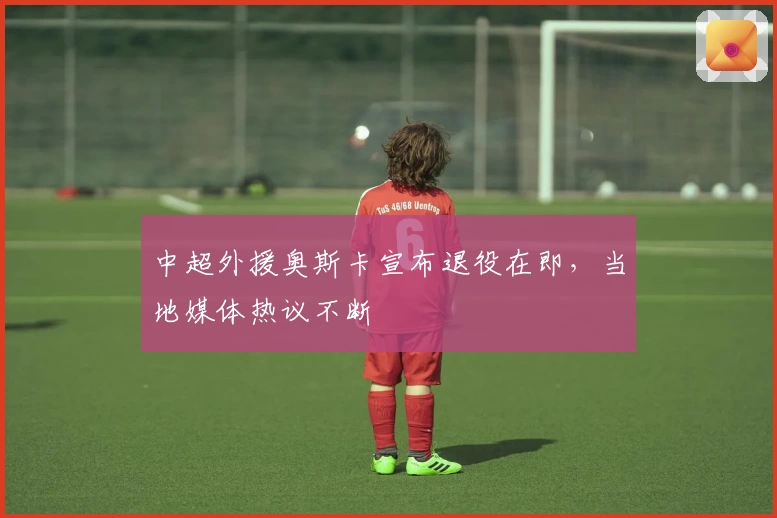 中超外援奥斯卡宣布退役在即，当地媒体热议不断