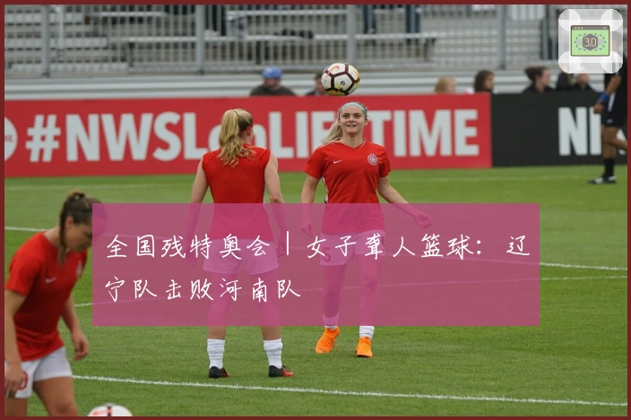 全国残特奥会｜女子聋人篮球：辽宁队击败河南队